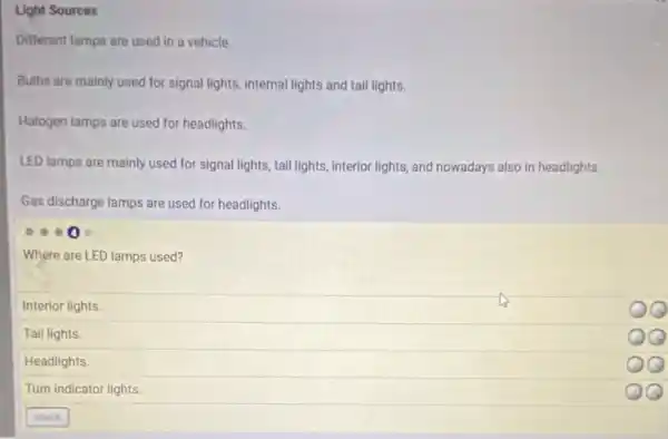 Light Sources
Different lamps are used in a vehicle.
Bulbs are mainly used for signal lights, internal lights and tail lights.
Halogen lamps are used for headlights.
LED lamps are mainly used for signal lights ,tail lights, interior lights,and nowadays also in headlights.
Gas discharge lamps are used for headlights.
Where are LED lamps used?
Interior lights.
Tail lights.
Headlights.
Turn indicator lights
QQ
QQ