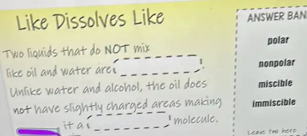 Like Dissolves Like
Two liquids that do NOT mix
like oil and water are
Unlike water and alcohol,the oil does
not have slightly charged areas making
it
molecule.
square 
ANSWER BAN
polar
nonpolar
miscible
immiscible