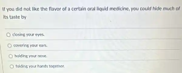 If you did not like the flavor of a certain oral liquid medicine you could hide much of
its taste by
closing your eyes.
covering your ears.
holding your nose.
folding your hands together.