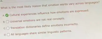 What is the most likely reason that emotion words vary across languages?
A Cultural experiences influence how emotions are expressed.
Universal emotions are not real concepts.
Translation dictionaries define emotions incorrectly.
All languages share similar linguistic patterns.