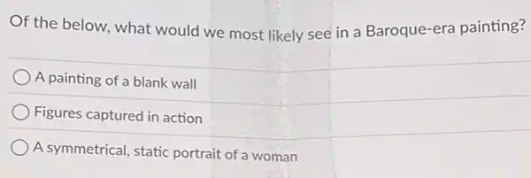 Of the below, what would we most likely see in a Baroque-era painting?
A painting of a blank wall
Figures captured in action
A symmetrical, static portrait of a woman