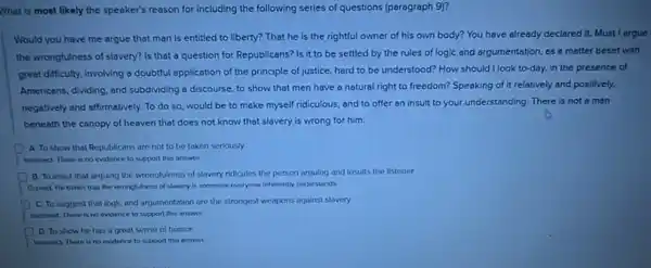 What is most likely the speaker's reason for including the following series of questions (paragraph 9)?
Would you have me argue that man is entitled to liberty? That he is the rightful owner of his own body? You have already declared it. Must I argue
the wrongfulness of slavery?Is that a question for Republicans? Is it to be settled by the rules of logic and argumentation, as a matter beset with
great difficulty, involving a doubtful application of the principle of justice, hard to be understood? How should I look to-day, in the presence of
Americans, dividing, and subdividing a discourse, to show that men have a natural right to freedom?Speaking of it relatively and positively,
negatively and affirmatively. To do so, would be to make myself ridiculous and to offer an insult to your understanding There is not a man
beneath the canopy of heaven that does not know that slavery is wrong for him.
A. To show that Republicans are not to be taken seriously
Incorred. There is no evidence to support this answer.
B. To insist that arguing the wrongfulness of slavery ridicules the person arguing and insults the listener
Correct He thinks that the wrongfulness of slavery is someone everyone inherently understands
C. To suggest that logic and argumentation are the strongest weapons against slavery
Incorrect. There is no evidence to support this answer.
D To show he has a great sense of humor
Incorrect. There is no evidence to support this arrywet