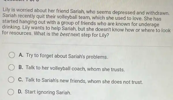 Lily is worried about her friend Sariah, who seems depressed and withdrawn.
Sariah recently quit their volleyball team, which she used to love. She has
started hanging out with a group of friends who are known for underage
drinking. Lily wants to help Sariah, but she doesn't know how or where to look
for resources. What is the best next step for Lily?
A. Try to forget about Sariah's problems.
B. Talk to her volleyball coach, whom she trusts.
C. Talk to Sariah's new friends, whom she does not trust.
D. Start ignoring Sariah.