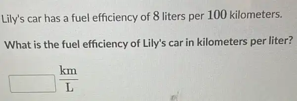 Lily's car has a fuel efficiency of 8 liters per 100 kilometers.
What is the fuel efficiency of Lily's car in kilometers per liter?
square (km)/(L)