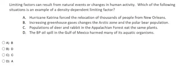 Limiting factors can result from natural events or changes in human activity.Which of the following
situations is an example of a density-dependent limiting factor?
A. Hurricane Katrina forced the relocation of thousands of people from New Orleans.
B. Increasing greenhouse gases changes the Arctic zone and the polar bear population.
C. Populations of deer and rabbit in the Appalachian Forest eat the same plants.
D. The BP oil spill in the Gulf of Mexico harmed many of its aquatic organisms.
A) B
B) D
C) C
D) A