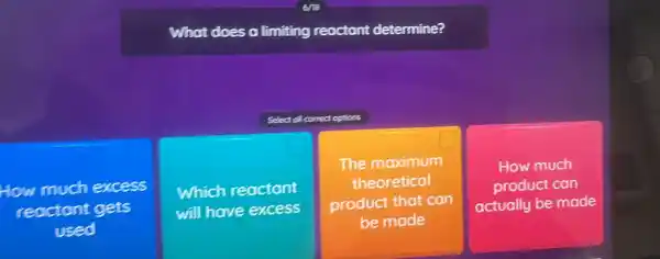 What does a limiting reactant determine?
Select of conect options
How much excess
reoctant gets
used
Which reactant
will have excess
The maximum
theoretical
product that can
be made
How much
product can
actually be made