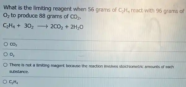 What is the limiting reagent when 56 grams of C_(2)H_(4) react-with 96 grams of
O_(2) to produce 88 grams of CO_(2)
C_(2)H_(4)+3O_(2)arrow 2CO_(2)+2H_(2)O
CO_(2)
O_(2)
There is not a limiting reagent because the reaction involves stoichiometric amounts of each
substance.
C_(2)H_(4)