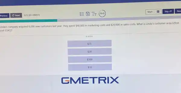 Linda's company acquired 6,000 new customers last year They spent
 40,000 in marketing costs and 20,000
in sales costs. What is Linda's customer acquisition
cost (CAC)?
0000
 75
 20
 100
 10