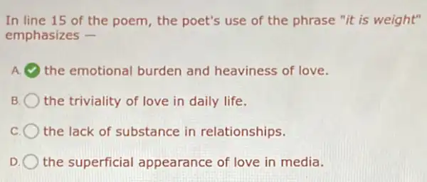 In line 15 of the poem, the poet's use of the phrase "it is weight"
emphasizes -
A. the emotional burden and heaviness of love.
the triviality of love in daily life.
the lack of substance in relationships.
D the superficial appearance of love in media.