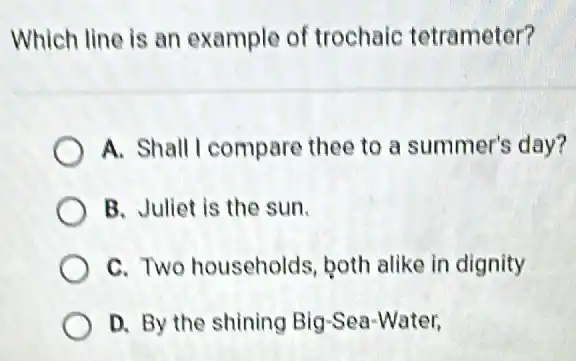 Which line is an example of trochaic tetrameter?
A. Shall I compare thee to a summer's day?
B. Juliet is the sun.
C. Two households both alike in dignity
D. By the shining Big-Sea-Water,