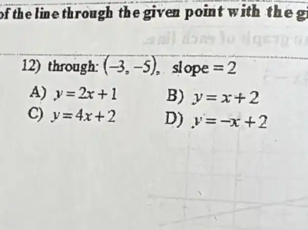 of the line through the given point w ith the g
12) through: (-3,-5) slope=2
A) y=2x+1	B) y=x+2
C) y=4x+2	D) y=-x+?