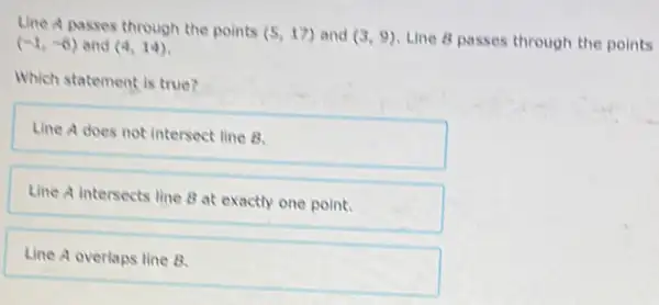 Line A passes through the points (5,17) and (3,9) Line 8 passes through the points (-1,-6) and (4,14)
Which statement is true?
Line A does not intersect line B.
Line A intersects line B at exactly one point.
Line A overlaps line B.