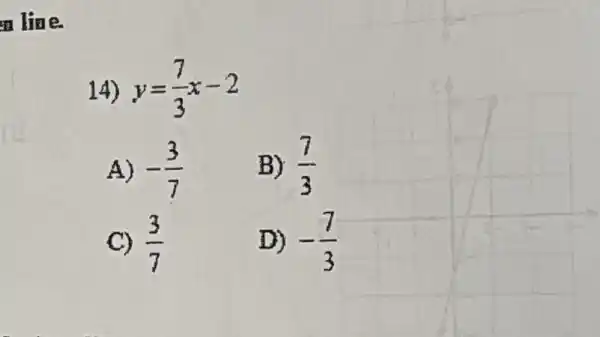 line.
14) y=(7)/(3)x-2
A) -(3)/(7)
B) (7)/(3)
C) (3)/(7)
D) -(7)/(3)