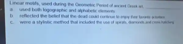 Linear motifs, used during the Geometric Period of ancient Greek all
__
a used both logographic and alphabetic elements
b. reflected the belief that the dead could continue to enjoy their favorite activities
c. were a stylistic method that included the use of spirals diamonds,and cross hatching