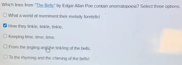 Which lines from "The Bells" by Edgar Allan Poe contain onomatopoeia?Select three options.
What a world of merriment their melody foretells!
How they tinkle, tinkle tinkle.
Keeping time, time, time,
From the jingling angthe tinkling of the bells.
To the rhyming and the chiming of the bells!