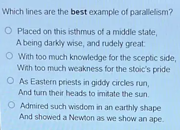 Which lines are the best example of parallelism?
Placed on this isthmus of a middle state,
A being darkly wise and rudely great:
With too much knowledge for the sceptic side,
With too much weakness for the stoic's pride
As Eastern priests in giddy circles run,
And turn their heads to imitate the sun.
Admired such wisdom in an earthly shape
And showed a Newton as we show an ape