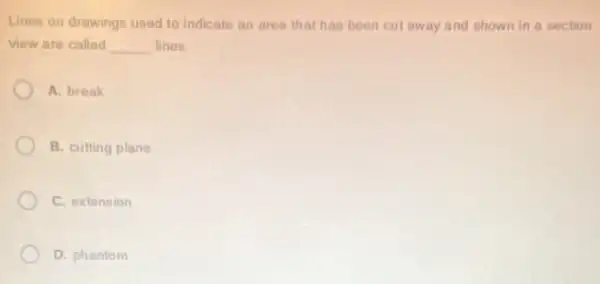 Lines on drawings used to indicate an area that has been cul away and shown in a section
view are called __ lines
A. break
B. cutting plane
C. extension
D. phantom