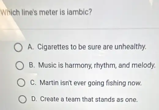 Which line's meter is lambic?
A. Cigarettes to be sure are unhealthy.
B. Music is harmony.rhythm, and melody.
C. Martin isn't ever going fishing now.
D. Create a team that stands as one.