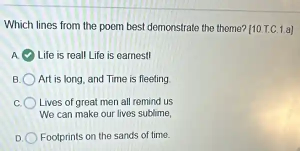 Which lines from the poem best demonstrate the theme? [10 T.C. 1.a]
Life is real! Life is earnest!
B Art is long, and Time is fleeting
Lives of great men all remind us
We can make our lives sublime,
D Footprints on the sands of time.