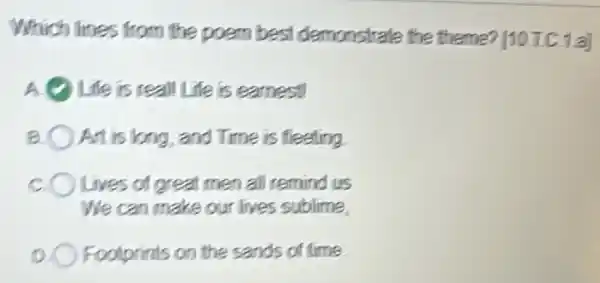 Which lines from the poem best demonstrate the theme? [10TC.1 a]
Life is reall Life is earnest!
8 ) At is long, and Time is fleeting
c ) Lives of great men all remind us
We can make our lives sublime
Footprints on the sands of time