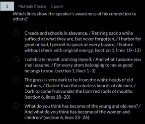 Which lines show the speaker's awa awareness of his connection to
others?
Creeds and schools in abeyance, / Retiring back a while
sufficed at what they are, but never forgotten,/1 harbor for
good or bad, I permit to speak at every hazard, / Nature
without check with original energy. (section 1, lines 10-13
I celebrate myself, and sing myself, / And what I assume you
shall assume, / For every atom belonging to me as good
belongs to you. (section 1. lines 1-3)
The grass is very dark to be from the white heads of old
mothers, / Darker than the colorless beards of old men.
Dark to come from under the faint red roofs of mouths.
(section 6, lines 18-20
What do you think has become of the young and old men? I
And what do you think has become of the women and
children? (section 6, lines 25-26)