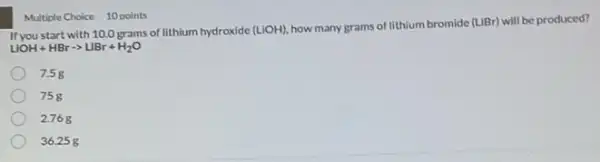 LIOH+HBrarrow LIBr+H_(2)O
with 10.0 grams of lithium hydroxide
(LiOH)
how many grams of lithium bromide (LiBr) will be produced?
7.5g
75g
2.768
36.258
Multiple Choice 10 points