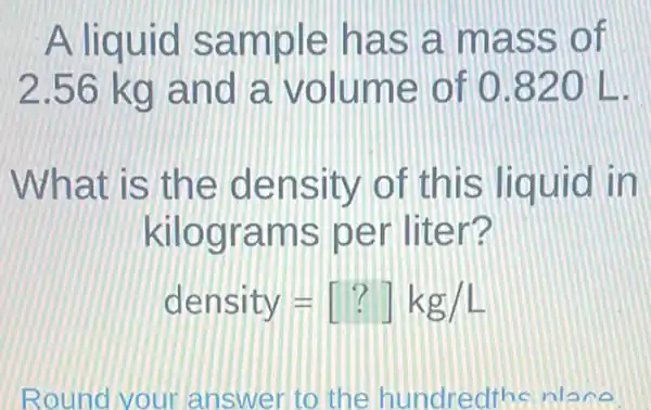 A liquid sample has a mass of
2.56 kg and a volume of 0820 L.
What is the density of this liquid in
kilograms per liter?
density=[?]kg/L
Round your answer to the hundredths niece