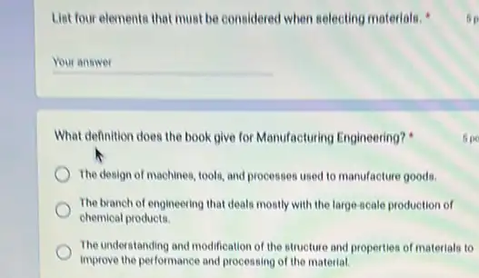 List four elements that must be considered when selecting materials.
__
What definition does the book give for Manufacturing Engineering?
The design of machines tools, and processes used to manufacture goods.
The branch of engineering that deals mostly with the large-scale production of
chemical products.
The understanding and modification of the structure and properties of materials to
improve the performance and processing of the material
60
5po