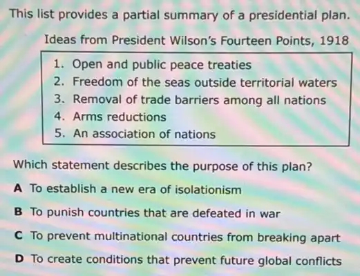 This list provides a partial summary of a presidential plan.
Ideas from President Wilson's Fourteen Points 1918
1. Open and public peace treaties
2. Freedom of the seas outside territorial waters
3. Removal of trade barriers among all nations
4. Arms reductions
5. An association of nations
Which statement describes the purpose of this plan?
A To establish a new era of isolationism
B To punish countries that are defeated in war
C To prevent multinational countries from breaking apart
D To create conditions that prevent future global conflicts