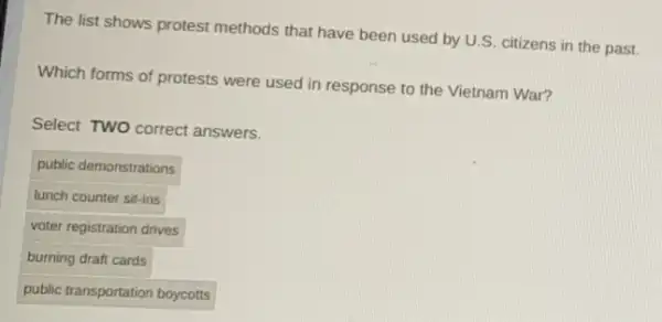 The list shows protest methods that have been used by U.S. citizens in the past.
Which forms of protests were used in response to the Vietnam War?
Select TWO correct answers.
public demonstrations
lunch counter sit-ins
voter registration drives
burning draft cards
public transportation boycotts