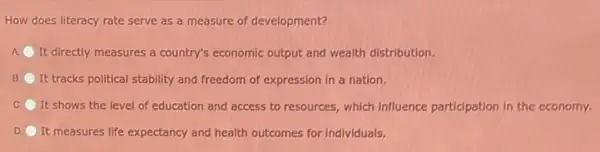 How does literacy rate serve as a measure of development?
A It directly measures a country's economic output and wealth distribution.
B It tracks political stability and freedom of expression in a nation.
C. It shows the level of education and access to resources, which influence participation in the economy.
D. It measures life expectancy and health outcomes for individuals.