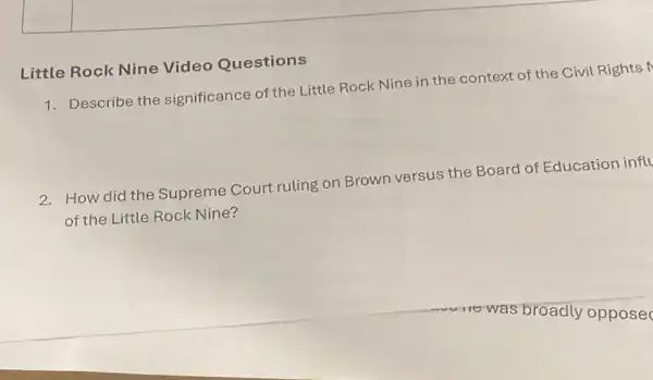 Little Rock Nine Video Questions
1. Describe the significance of the Little Rock Nine in the context of the Civil Rights M
2. How did the Supreme Court ruling on Brown versus the Board of Education influ
of the Little Rock Nine?