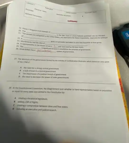 Lobbyist's
Preamble
Judicial Activism	Supreme Court
Electoral Votes
Federalism
National Convention	separation of powers
20. Plessy V Ferguson is an example of
__
20. The
__
is the last court in which federal questions can be decided.
of
__ the United States...are reserved
to the States respectively...expresses the principal
22. A
__
goal is to persuade lawmakers to pass laws favorable to their group.
23.
the idea of disappointed
__
24. A representative in the House serves a
__ year term and has NO term limits.
25. The
__ is significant
because it establishes the purposes of government.
26. Great Britain has a
__
system of government.
27. The structure of the government formed by the Articles of Confederation illustrates which American view-point
of the 1780's?
A the need for a strong central government
B a lack of trust in a central government
C The importance of a judicial branch of government
D the need to decrease the power of state governments
28. At the Constitutional Convention, the disagreement over whether to have representation based on population
or equal for every state was settled in the Constitution by-
A creating a bicameral legislature.
B adding a Bill of Rights.
C creating a compromise between slave and free states.
D including an executive and judicial branch.