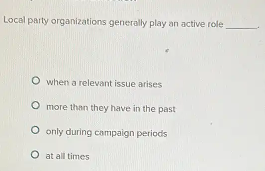 Local party organizations generally play an active role __
when a relevant issue arises
more than they have in the past
only during campaign periods
at all times