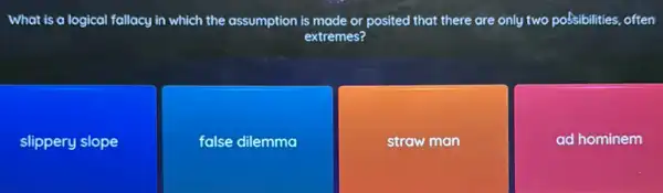 What is a logical fallacy in which the assumption is made or posited that there are only two poSsibilities, often
extremes?
slippery slope
false dilemma
straw man
ad hominem