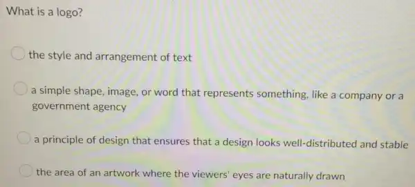 What is a logo?
the style and arrangement of text
a simple shape image, or word that represents something, like a company or a
government agency
a principle of design that ensures that a design looks well-distributed and stable
the area of an artwork where the viewers' eyes are naturally drawn