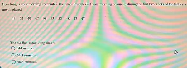 How long is your morning commute? The times (minutes) of your morning commute during the first two weeks of the fall term
are displayed.
4362 49 47 98 53 55484247
The median commuting time is
544 minutes.
54.4 minutes.
48.5 minutes.