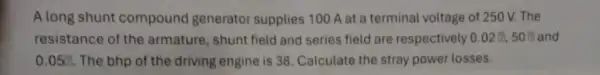 A long shunt compound generator supplies 100 A at a terminal voltage of 250 V. The
resistance of the armature, shunt field and series field are respectively 0.02?,50?
0.05? The bhp of the driving engine is 38 Calculate the stray power losses.