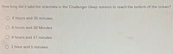 How long did it take the scientists in the Challenger Deep mission to reach the bottom of the ocean?
8 hours and 35 minutes
6 hours and 30 Minutes
4 hours and 47 minutes
1 hour and 5 minutes