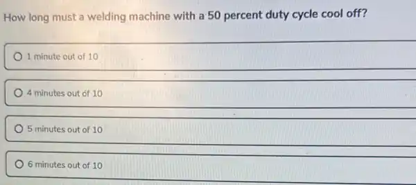 How long must a welding machine with a 50 percent duty cycle cool off?
1 minute out of 10
4 minutes out of 10
5 minutes out of 10
6 minutes out of 10