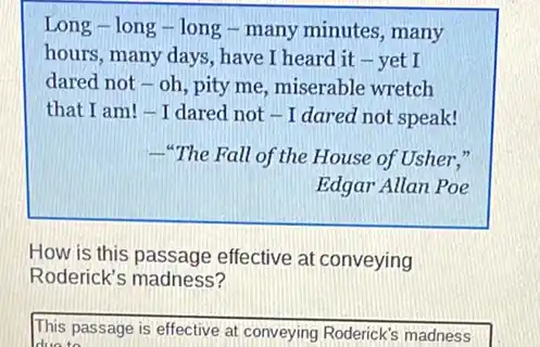 Long-long -long - many minutes , many
hours, many days, have I heard it -yet I
dared not - oh, pity me, miserable wretch
that I am! -I dared not - I dared not speak!
"The Fall of the House of Usher,"
Edgar Allan Poe
How is this passage effective at conveying
Roderick's madness?
This passage is effective at conveying Roderick's madness
due to