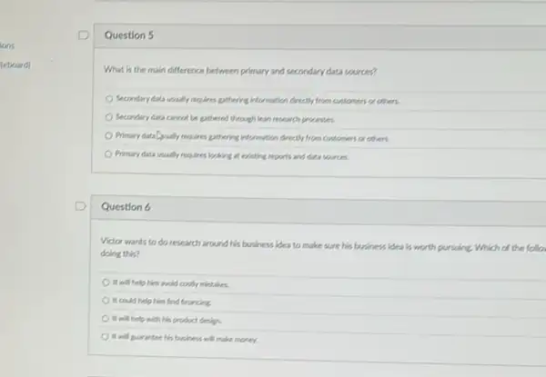 lons
teboard)
Question 5
What is the main difference between primary and secondary data sources?
Secondary data usually requires gathering information directly from customers or others.
Secondary data cannot be gathered through lean research processes
Primary data Qually requires gethering information directify from customers or others.
Primary data usually requires looking at existing reports and data sources.
Question 6
Victor wants to do research around his business idea to make sure his business idea is worth pursuing. Which of the follo
doing this?
It will help him wold contry mintakes.
It could help him find financing.
It will help with his product design.
It will purantee his buiness will make money.