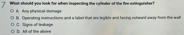 What should you look for when inspecting the cylinder of the fire extinguisher?
A. Any physical damage
B. Operating instructions and a label that are legible and facing outward away from the wall
C. Signs of leakage
D. All of the above