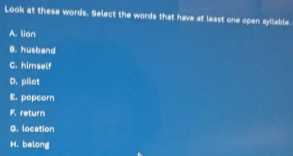 Look at these words.Select the words that have at least one open syllable.
A. Hon
B. husband
C. hlmself
D. pllot
E. popcorn
1. return
a. location
H. belong