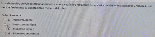 Los elementos se van seleccionando uno a uno y, según los resultados acumulados de elementos aceptados y rechazados, se
decide finalmente la aceptación o rechazo del lote.
Seleccione una:
a. Muestreo doble
b. Muestreo múltiple
c. Muestreo simple
d. Muestreo secuencial