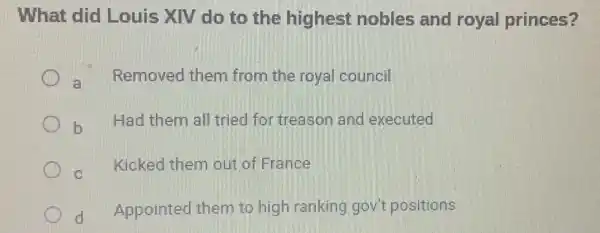 What did Louis XIV do to the highest nobles and royal princes?
a Removed them from the royal council
b
Had them all tried for treason and executed
C
Kicked them out of France
d Appointed them to high ranking gov't positions