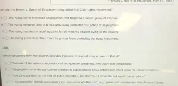 low did the Brown v. Board of Education ruling affect the Civil Rights Movement?
A The ruling led to increased segregation that targeted a select group of citizens.
B The ruling repealed laws that had previously protected the policy of segregation.
The ruling resulted in racial equality for all minority citizens living in the country.
D The ruling prevented other minority groups from protesting for equal treatment.
18b.
Which statement from the excerpt provides evidence to support your answer to Part A?
A. "Because of the obvious importance of the question presented, the Court took jurisdiction."
"Segregation of white and colored children in public schools has a detrimental effect upon the colored children.
"We conclude that, in the field of public education, the doctrine of 'separate but equal" has no place."
D This disposition makes unnecessary any discussion whether such segregation also violates the Due Process Clause.