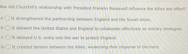 low did Churchill's relationship with President Franklin Roosevelt influence the Allied war effort?
A It strengthened the partnership between England and the Soviet Union.
B It allowed the United States and England to collaborate effectively on military strategies
C It delayed U.S. entry into the war to protect England.
D It created tension between the Allies, weakening their response to Germany.