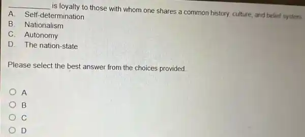 __
is loyalty to those with whom one shares a common history.culture, and belief system
A. Self -determination
B. Nationalism
C. Autonomy
D. The nation-state
Please select the best answer from the choices provided.
A
B
C
D