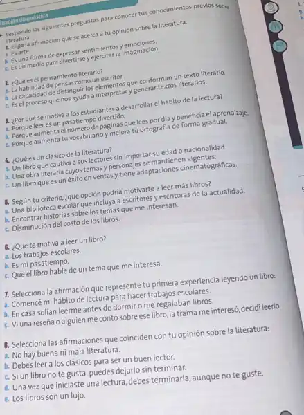 luación diagnóstica
Responde las siguientes preguntas para conocer tus conocimientos previos sobre
literatura.
1. Elige la afirmación que se acerca a tu opinión sobre la literatura.
a. Es arte.
b. Es una forma de expresar sentimientos y emociones.
C. Es un medio para divertirse y ejercitar la imaginación.
2. ¿Qué es el pensamiento literario?
a. La habilidad de pensar como un escritor.
b. La capacidad de distinguir los elementos que conforman un texto literario.
C. Es el proceso que nos ayuda a interpretary generar textos literarios.
3. ¿Por qué se motiva a los estudiantes a desarrollar el hábito de la lectura?
a. Porque leer es un pasatiempo divertido.
b. Porque aumenta el número de páginas que lees por dia y beneficia el aprendizaje.
C. Porque aumenta tu vocabulario y mejora tu ortografia de forma gradual
4. ¿Qué es un clásico de la literatura?
a. Un libro que cautiva a sus lectores sin importar su edad o nacionalidad
b. Una obra literaria cuyos temas y personajes se mantienen vigentes.
C. Un libro que es un éxito en ventas y tiene adaptaciones cinematográficas.
5. Según tu criterio ¿qué opción podría motivarte a leer más libros?
a. Una biblioteca escolar que incluya a escritores yescritoras de la actualidad
b. Encontrar historias sobre los temas que me interesan.
C. Disminución del costo de los libros.
6. ¿Qué te motiva a leer un libro?
a. Los trabajos escolares.
b. Es mi pasatiempo.
C. Que el libro hable de un tema que me interesa.
7. Selecciona la afirmación que represente tu primera experiencia leyendo un libro:
a. Comencé mi hábito de lectura para hacer trabajos escolares.
b. En casa solían leerme antes de dormir o me regalaban libros.
C. Vi una reseña o alguien me contó sobre ese libro, la trama me interesó, decidi leerlo.
B. Selecciona las afirmaciones que coinciden con tu opinión sobre la literatura:
a. No hay buena ni mala literatura.
b. Debes leer a los clásicos para ser un buen lector.
C. Si un libro no te gusta, puedes dejarlo sin terminar.
d. Una vez que iniciaste una lectura, debes terminarla, aunque no te guste.
e. Los libros son un lujo.